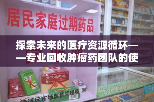 六安探索未来的医疗资源循环——专业回收肿瘤药团队的使命与价值