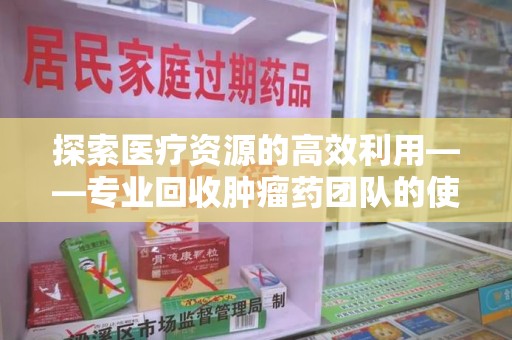 六安探索医疗资源的高效利用——专业回收肿瘤药团队的使命与实践