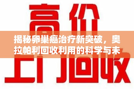 六安揭秘卵巢癌治疗新突破，奥拉帕利回收利用的科学与未来