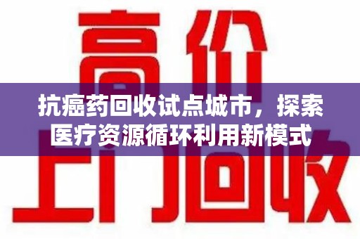 六安抗癌药回收试点城市，探索医疗资源循环利用新模式