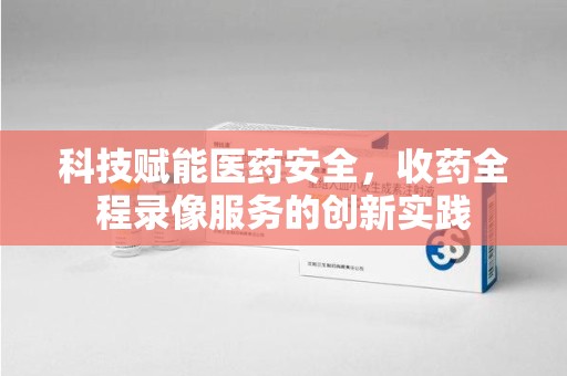 六安科技赋能医药安全，收药全程录像服务的创新实践