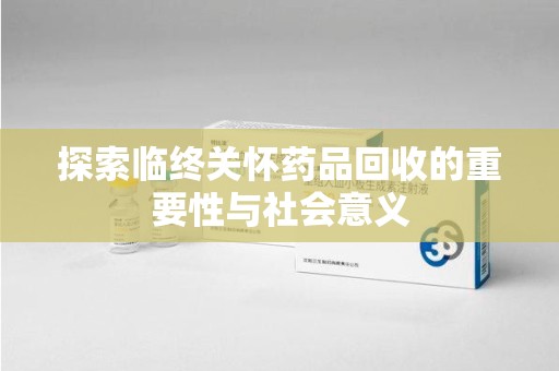 六安探索临终关怀药品回收的重要性与社会意义
