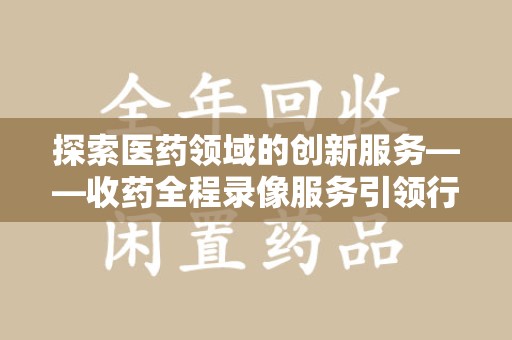 六安探索医药领域的创新服务——收药全程录像服务引领行业新趋势