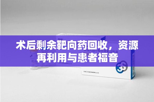 六安术后剩余靶向药回收，资源再利用与患者福音