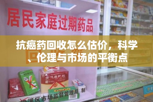 六安抗癌药回收怎么估价，科学、伦理与市场的平衡点