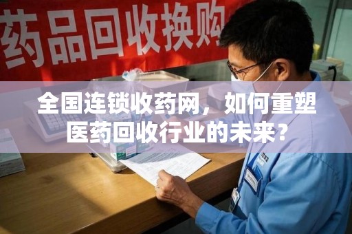六安全国连锁收药网，如何重塑医药回收行业的未来？