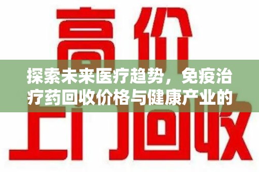 六安探索未来医疗趋势，免疫治疗药回收价格与健康产业的革新