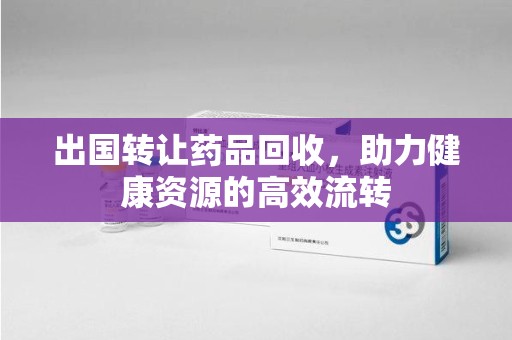 六安出国转让药品回收，助力健康资源的高效流转