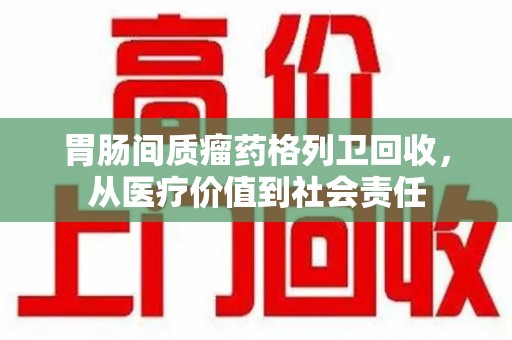 六安胃肠间质瘤药格列卫回收，从医疗价值到社会责任