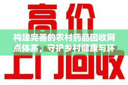 六安构建完善的农村药品回收网点体系，守护乡村健康与环境