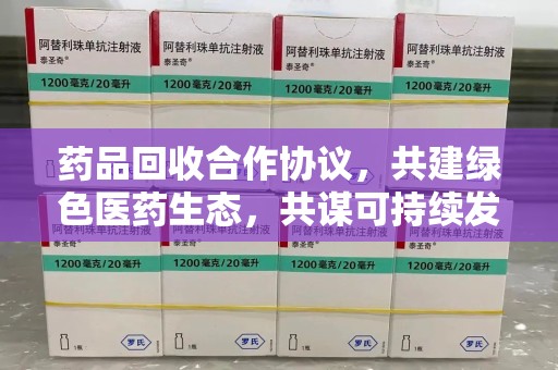 六安药品回收合作协议，共建绿色医药生态，共谋可持续发展未来