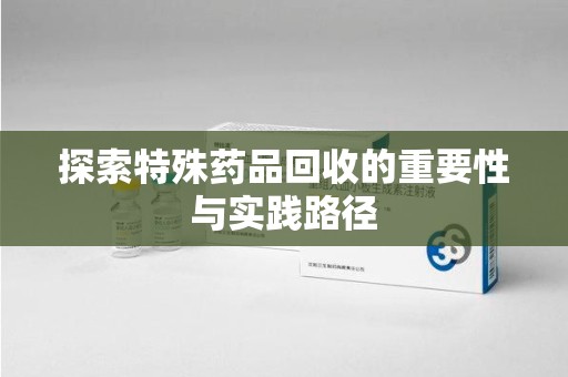 六安探索特殊药品回收的重要性与实践路径