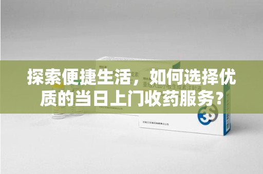 六安探索便捷生活，如何选择优质的当日上门收药服务？