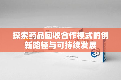 六安探索药品回收合作模式的创新路径与可持续发展