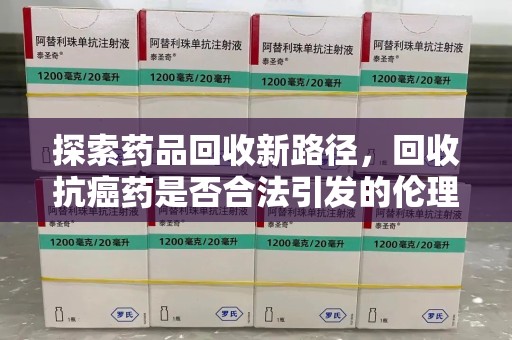 六安探索药品回收新路径，回收抗癌药是否合法引发的伦理与法律思考