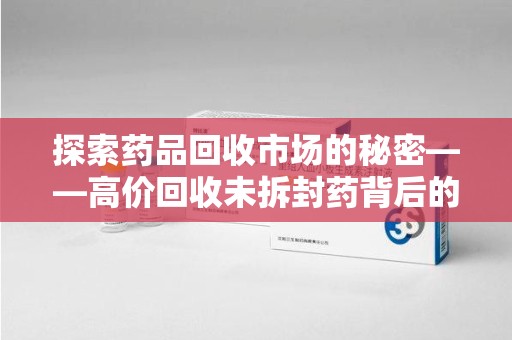 六安探索药品回收市场的秘密——高价回收未拆封药背后的商业逻辑与社会影响