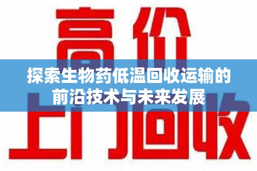 六安探索生物药低温回收运输的前沿技术与未来发展