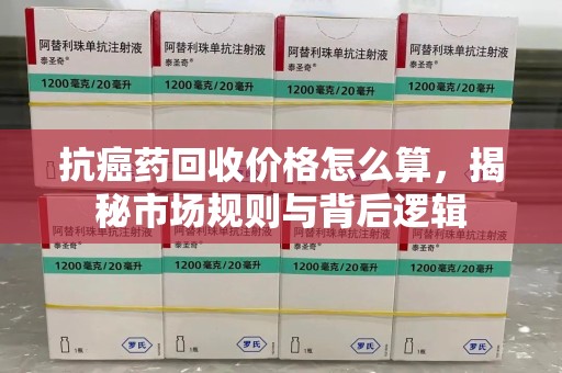 六安抗癌药回收价格怎么算，揭秘市场规则与背后逻辑