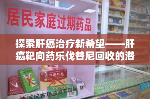 六安探索肝癌治疗新希望——肝癌靶向药乐伐替尼回收的潜力与价值