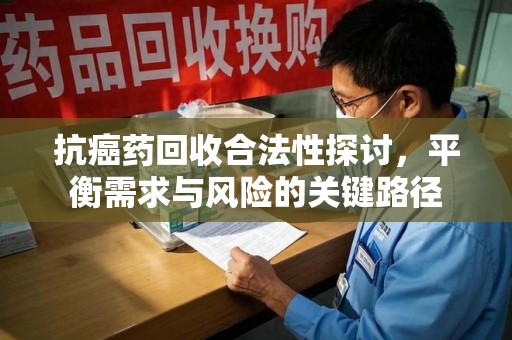 六安抗癌药回收合法性探讨，平衡需求与风险的关键路径