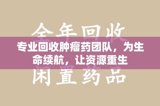 六安专业回收肿瘤药团队，为生命续航，让资源重生