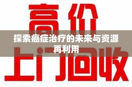 六安探索癌症治疗的未来与资源再利用