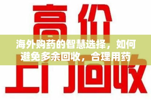 六安海外购药的智慧选择，如何避免多余回收，合理用药