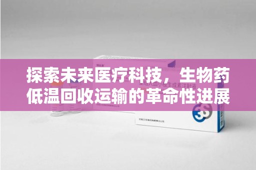 六安探索未来医疗科技，生物药低温回收运输的革命性进展