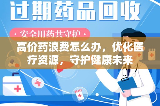 六安高价药浪费怎么办，优化医疗资源，守护健康未来