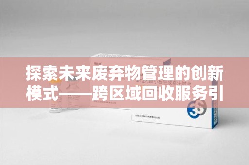 六安探索未来废弃物管理的创新模式——跨区域回收服务引领环保新趋势