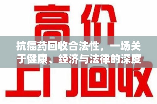 六安抗癌药回收合法性，一场关于健康、经济与法律的深度探讨