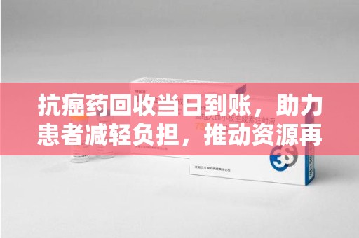 六安抗癌药回收当日到账，助力患者减轻负担，推动资源再利用