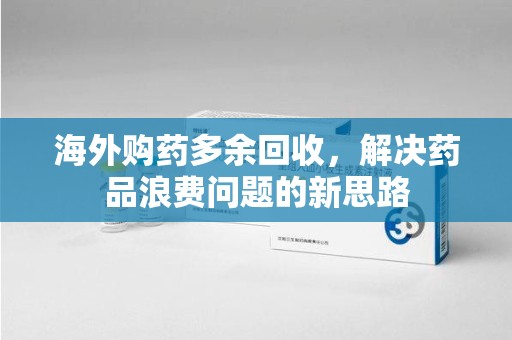 六安海外购药多余回收，解决药品浪费问题的新思路
