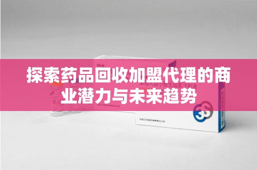 六安探索药品回收加盟代理的商业潜力与未来趋势