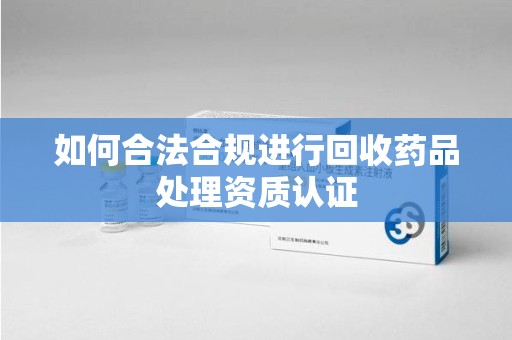 六安如何合法合规进行回收药品处理资质认证