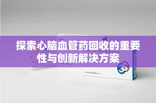 六安探索心脑血管药回收的重要性与创新解决方案