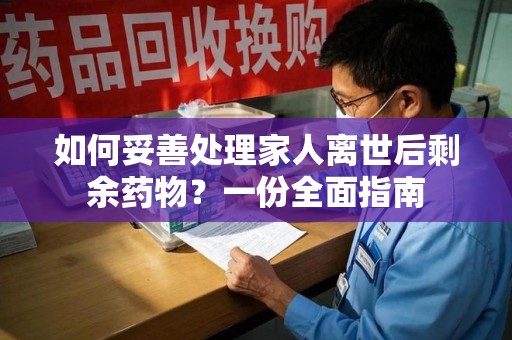 六安如何妥善处理家人离世后剩余药物？一份全面指南
